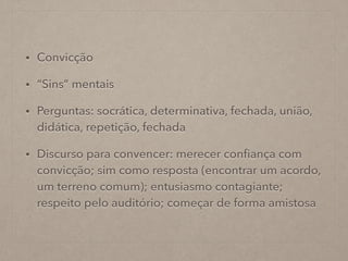 • Convicção
• “Sins” mentais
• Perguntas: socrática, determinativa, fechada, união,
didática, repetição, fechada
• Discurso para convencer: merecer conﬁança com
convicção; sim como resposta (encontrar um acordo,
um terreno comum); entusiasmo contagiante;
respeito pelo auditório; começar de forma amistosa
 
