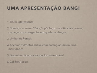 UMA APRESENTAÇÃO BANG!
1.Título interessante
2.Começar com um “Bang”- pôr logo a audiência a pensar,
começar com pergunta, um quebra-cabeças
3.Limitar os Pontos
4.Ancorar os Pontos-chave com analogias, acrónimos,
actividades
5.Desfecho não-constrangedor: memorável
6.Call for Action
 