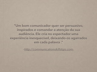 –http://communicationskillstips.com-
“Um bom comunicador quer ser persuasivo,
inspirados e comandar a atenção da sua
audiência. Ele cria no espectador uma
experiência inesquecível, deixando-os agarrados
em cada palavra .”
 