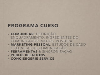 PROGRAMA CURSO
• COMUNICAR: DEFINIÇÃO,
ENQUADRAMENTO, INGREDIENTES DO
COMUNICADOR, MEDOS, POSTURA
• MARKETING PESSOAL, ESTUDOS DE CASO
E TÉCNICAS DE COMUNICAÇÃO
• FERRAMENTAS & SINCRONIZAÇÃO
• PUBLIC RELATIONS
• CONCIERGERIE SERVICE
!
!
 