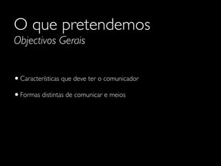 O que pretendemos
Objectivos Gerais
•Características que deve ter o comunicador	

•Formas distintas de comunicar e meios
 