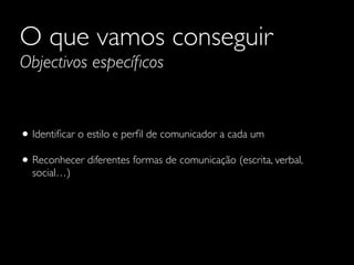 O que vamos conseguir
Objectivos especíﬁcos
• Identiﬁcar o estilo e perﬁl de comunicador a cada um	

• Reconhecer diferentes formas de comunicação (escrita, verbal,
social…)
 