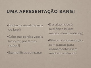 UMA APRESENTAÇÃO BANG!
•Contacto visual (técnica
do farol)
•Calos nas cordas vocais
(respirar, por tantas
razões!)
•Exempliﬁcar, comparar
•Dar algo físico à
audiência (slides,
mapas, merchandising)
•Ritmo na apresentação,
com pausas para
ensinamentos (sem
medo do silêncio!)
 
