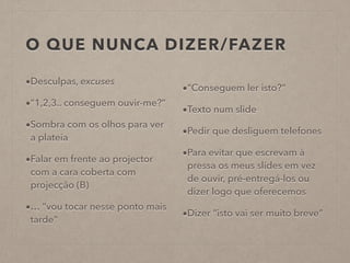 O QUE NUNCA DIZER/FAZER
•Desculpas, excuses
•“1,2,3.. conseguem ouvir-me?”
•Sombra com os olhos para ver
a plateia
•Falar em frente ao projector
com a cara coberta com
projecção (B)
•… “vou tocar nesse ponto mais
tarde”
•“Conseguem ler isto?”
•Texto num slide
•Pedir que desliguem telefones
•Para evitar que escrevam à
pressa os meus slides em vez
de ouvir, pré-entregá-los ou
dizer logo que oferecemos
•Dizer “isto vai ser muito breve”
 