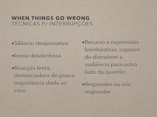 WHEN THINGS GO WRONG
TÉCNICAS P/ INTERRUPÇÕES
•Silêncio desprezativo
•Ironia desdenhosa
•Reacção lenta,
denunciadora de pouca
importância dada ao
caso
•Recurso a expressões
bombásticas, capazes
de distraírem a
audiência para outro
lado da questão
•Responder ou não
responder
 