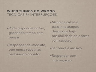 WHEN THINGS GO WRONG
TÉCNICAS P/ INTERRUPÇÕES
•Pode responder no ﬁm,
ganhando tempo para
pensar
•Responder de imediato,
sem nunca repetir as
palavras do opositor
•Manter a calma e
passar ao ataque,
desde que haja
possibilidade de o fazer
com sucesso
•Ser breve e incisivo
•Responder com
interrogação
 