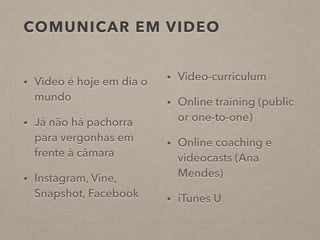 COMUNICAR EM VIDEO
• Video é hoje em dia o
mundo
• Já não há pachorra
para vergonhas em
frente à câmara
• Instagram, Vine,
Snapshot, Facebook
• Video-curriculum
• Online training (public
or one-to-one)
• Online coaching e
videocasts (Ana
Mendes)
• iTunes U
 