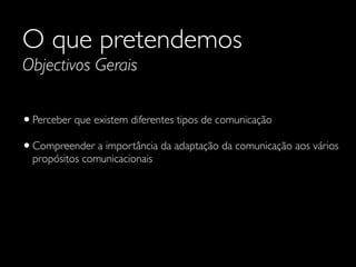 O que pretendemos
Objectivos Gerais
•Perceber que existem diferentes tipos de comunicação	

•Compreender a importância da adaptação da comunicação aos vários
propósitos comunicacionais
 