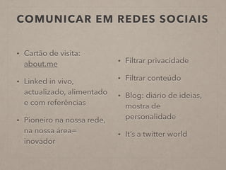 COMUNICAR EM REDES SOCIAIS
• Cartão de visita:
about.me
• Linked in vivo,
actualizado, alimentado
e com referências
• Pioneiro na nossa rede,
na nossa área=
inovador
• Filtrar privacidade
• Filtrar conteúdo
• Blog: diário de ideias,
mostra de
personalidade
• It’s a twitter world
 