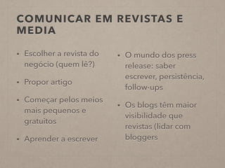 COMUNICAR EM REVISTAS E
MEDIA
• Escolher a revista do
negócio (quem lê?)
• Propor artigo
• Começar pelos meios
mais pequenos e
gratuitos
• Aprender a escrever
• O mundo dos press
release: saber
escrever, persistência,
follow-ups
• Os blogs têm maior
visibilidade que
revistas (lidar com
bloggers
 