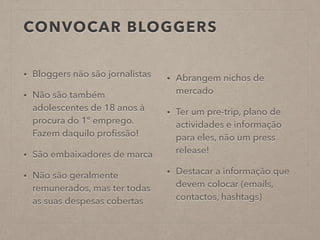 CONVOCAR BLOGGERS
• Bloggers não são jornalistas
• Não são também
adolescentes de 18 anos à
procura do 1º emprego.
Fazem daquilo proﬁssão!
• São embaixadores de marca
• Não são geralmente
remunerados, mas ter todas
as suas despesas cobertas
• Abrangem nichos de
mercado
• Ter um pre-trip, plano de
actividades e informação
para eles, não um press
release!
• Destacar a informação que
devem colocar (emails,
contactos, hashtags)
 