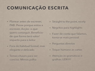 COMUNICAÇÃO ESCRITA
• Planear antes de escrever,
PAB: Pense porque estou a
escrever, Acção- o que
quero conseguir, Benefício-
de que forma terá valor/
impacto para o leitor
• Fora do habitual formal, mas
elegante e delicado
• Temas-chaves para ser
conciso. Menos palha
• Straight to the point, nicely
• Negritos para highlights
• Fazer de conta que falamos,
torna-se mais pessoal
• Perguntas directas
• Toque humano às cartas
• Atenção às gramáticas e
gralhas. LER!!!!
 