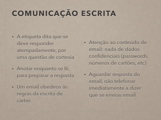 COMUNICAÇÃO ESCRITA
• A etiqueta dita que se
deve responder
atempadamente, por
uma questão de cortesia
• Anotar enquanto se lê,
para preparar a resposta
• Um email obedece às
regras da escrita de
cartas
• Atenção ao conteúdo de
email: nada de dados
conﬁdenciais (passwords,
números de cartões, etc)
• Aguardar resposta do
email, não telefonar
imediatamente a dizer
que se enviou email
 