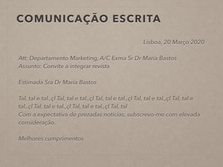 COMUNICAÇÃO ESCRITA
Lisboa, 20 Março 2020
!
Att: Departamento Marketing, A/C Exma Sr Dr Maria Bastos
Assunto: Convite a integrar revista
!
Estimada Sra Dr Maria Bastos
!
Tal, tal e tal.,çl Tal, tal e tal.,çl Tal, tal e tal.,çl Tal, tal e tal.,çl Tal, tal e
tal.,çl Tal, tal e tal.,çl Tal, tal e tal.,çl Tal, tal
Com a expectativa de prezadas notícias, subscrevo-me com elevada
consideração.
!
Melhores cumprimentos
!
!
 