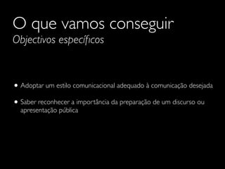 O que vamos conseguir
Objectivos especíﬁcos
• Adoptar um estilo comunicacional adequado à comunicação desejada	

• Saber reconhecer a importância da preparação de um discurso ou
apresentação pública
 
