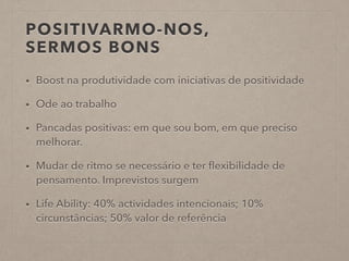 POSITIVARMO-NOS,
SERMOS BONS
• Boost na produtividade com iniciativas de positividade
• Ode ao trabalho
• Pancadas positivas: em que sou bom, em que preciso
melhorar.
• Mudar de ritmo se necessário e ter ﬂexibilidade de
pensamento. Imprevistos surgem
• Life Ability: 40% actividades intencionais; 10%
circunstâncias; 50% valor de referência
 