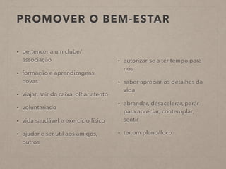 PROMOVER O BEM-ESTAR
• pertencer a um clube/
associação
• formação e aprendizagens
novas
• viajar, sair da caixa, olhar atento
• voluntariado
• vida saudável e exercício físico
• ajudar e ser útil aos amigos,
outros
• autorizar-se a ter tempo para
nós
• saber apreciar os detalhes da
vida
• abrandar, desacelerar, parár
para apreciar, contemplar,
sentir
• ter um plano/foco
 
