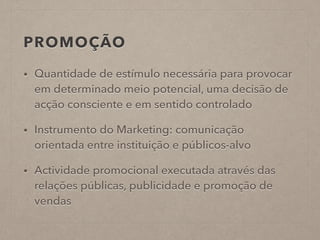 PROMOÇÃO
• Quantidade de estímulo necessária para provocar
em determinado meio potencial, uma decisão de
acção consciente e em sentido controlado
• Instrumento do Marketing: comunicação
orientada entre instituição e públicos-alvo
• Actividade promocional executada através das
relações públicas, publicidade e promoção de
vendas
 