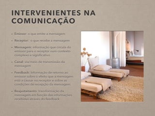 INTERVENIENTES NA
COMUNICAÇÃO
• Emissor: o que emite a mensagem
• Receptor: o que recebe a mensagem
• Mensagem: informação que circula do
emissor para o receptor num contexto
complexo e signiﬁcativo
• Canal: via/meio de transmissão da
mensagem
• Feedback: Informação de retorno ao
emissor sobre o efeito que a mensagem
está a causar no receptor e sobre as
condições de recepção da mensagem
• Reajustamento: transformação da
mensagem em função das informações
recebidas através do feedback
 