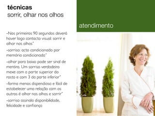 -Nos primeiros 90 segundos deverá
haver logo contacto visual: sorrir e
olhar nos olhos˝
-sorriso: acto condicionado por
memória condicionada˝
-olhar para baixo pode ser sinal de
mentira. Um sorriso verdadeiro
mexe com a parte superior do
rosto e com 3 da parte inferior˝
-forma menos dispendiosa e fácil de
estabelecer uma relação com os
outros é olhar nos olhos e sorrir˝
-sorriso assinala disponibilidade,
felicidade e confiança
técnicas
sorrir, olhar nos olhos
atendimento
 