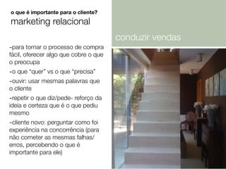 -para tornar o processo de compra
fácil, oferecer algo que cobre o que
o preocupa
-o que “quer” vs o que “precisa”
-ouvir: usar mesmas palavras que
o cliente
-repetir o que diz/pede- reforço da
ideia e certeza que é o que pediu
mesmo
-cliente novo: perguntar como foi
experiência na concorrência (para
não cometer as mesmas falhas/
erros, percebendo o que é
importante para ele)
o que é importante para o cliente?
marketing relacional
conduzir vendas
 