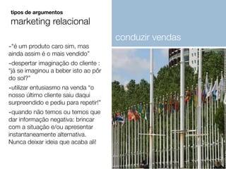 -“é um produto caro sim, mas
ainda assim é o mais vendido”
-despertar imaginação do cliente :
“já se imaginou a beber isto ao pôr
do sol?”
-utilizar entusiasmo na venda “o
nosso último cliente saiu daqui
surpreendido e pediu para repetir!”
-quando não temos ou temos que
dar informação negativa: brincar
com a situação e/ou apresentar
instantaneamente alternativa.
Nunca deixar ideia que acaba ali!
tipos de argumentos
marketing relacional
conduzir vendas
 