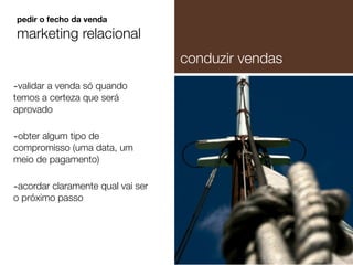 -validar a venda só quando
temos a certeza que será
aprovado
-obter algum tipo de
compromisso (uma data, um
meio de pagamento)
-acordar claramente qual vai ser
o próximo passo
pedir o fecho da venda
marketing relacional
conduzir vendas
 