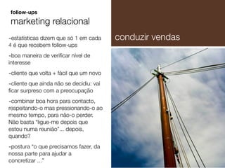 -estatísticas dizem que só 1 em cada
4 é que recebem follow-ups
-boa maneira de veriﬁcar nível de
interesse
-cliente que volta + fácil que um novo
-cliente que ainda não se decidiu: vai
ﬁcar surpreso com a preocupação
-combinar boa hora para contacto,
respeitando-o mas pressionando-o ao
mesmo tempo, para não-o perder.
Não basta “ligue-me depois que
estou numa reunião”... depois,
quando?
-postura “o que precisamos fazer, da
nossa parte para ajudar a
concretizar ...”
follow-ups
marketing relacional
conduzir vendas
 