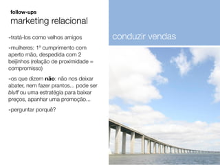 -tratá-los como velhos amigos
-mulheres: 1º cumprimento com
aperto mão, despedida com 2
beijinhos (relação de proximidade =
compromisso)
-os que dizem não: não nos deixar
abater, nem fazer prantos... pode ser
bluff ou uma estratégia para baixar
preços, apanhar uma promoção...
-perguntar porquê?
follow-ups
marketing relacional
conduzir vendas
 