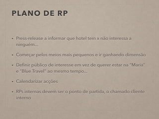 PLANO DE RP
• Press-release a informar que hotel tem x não interessa a
ninguém...
• Começar pelos meios mais pequenos e ir ganhando dimensão
• Deﬁnir público de interesse em vez de querer estar na “Maria”
e “Blue Travel” ao mesmo tempo...
• Calendarizar acções
• RPs internas devem ser o ponto de partida, o chamado cliente
interno
 