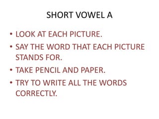 SHORT VOWEL A 
• LOOK AT EACH PICTURE. 
• SAY THE WORD THAT EACH PICTURE 
STANDS FOR. 
• TAKE PENCIL AND PAPER. 
• TRY TO WRITE ALL THE WORDS 
CORRECTLY. 
 