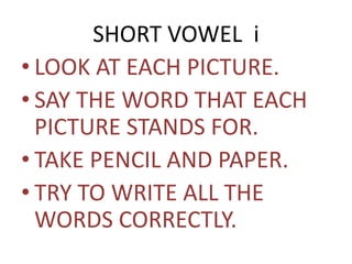 SHORT VOWEL i 
• LOOK AT EACH PICTURE. 
• SAY THE WORD THAT EACH 
PICTURE STANDS FOR. 
• TAKE PENCIL AND PAPER. 
• TRY TO WRITE ALL THE 
WORDS CORRECTLY. 
 