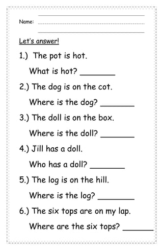 Name:
Let’s answer!
1.) The pot is hot.
What is hot?
2.) The dog is on the cot.
Where is the dog?
3.) The doll is on the box.
Where is the doll?
4.) Jill has a doll.
Who has a doll?
5.) The log is on the hill.
Where is the log?
6.) The six tops are on my lap.
Where are the six tops?