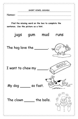 SHORT VOWEL SOUNDS
Names:
Find the missing word on the box to complete the
sentence. Use the picture as a hint.
The hog love the .
I want to chew my .
My dog so fast.
The clown the balls.
jugs gum mud runs
 