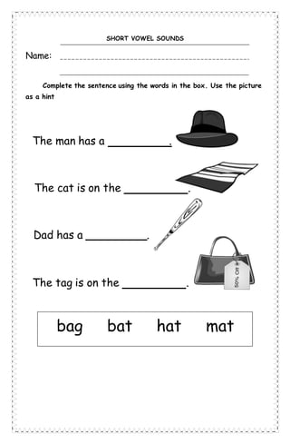 SHORT VOWEL SOUNDS
Name:
Complete the sentence using the words in the box. Use the picture
as a hint
The man has a .
Dad has a _________.
The cat is on the .
The tag is on the .
bag bat hat mat
 