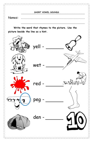 SHORT VOWEL SOUNDS
Names:
Write the word that rhymes to the picture. Use the
picture beside the line as a hint.
yell -
wet -
red -
peg -
den -
 