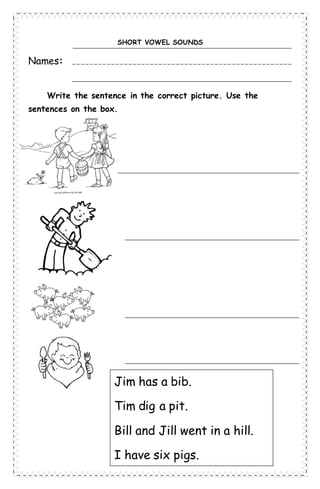 SHORT VOWEL SOUNDS
Names:
Write the sentence in the correct picture. Use the
sentences on the box.
Jim has a bib.
Tim dig a pit.
Bill and Jill went in a hill.
I have six pigs.
 