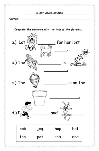 SHORT VOWEL SOUNDS
Names:
Complete the sentence with the help of the pictures.
a.) Lot for her lost
.
b.) The is
.
c.) The is on the
.
d.) I and .
cob jog hop hot
top pot sob dog
 
