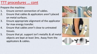 TTT procedures … cont 
Prepare the machine: 
1. Ensure correct connection of cables. 
2. Ensure that cables & applicators aren’t placed 
on metal surfaces. 
3. Ensure appropriate alignment of the applicator 
for max energy transfer. 
4. Ensure that cables aren’t close to untreated 
tissues. 
5. Ensure that pt. support isn’t metallic & all metal 
objects are kept at least 3ms. Away from the 
applicators & cables. 
Correct wrong 
 