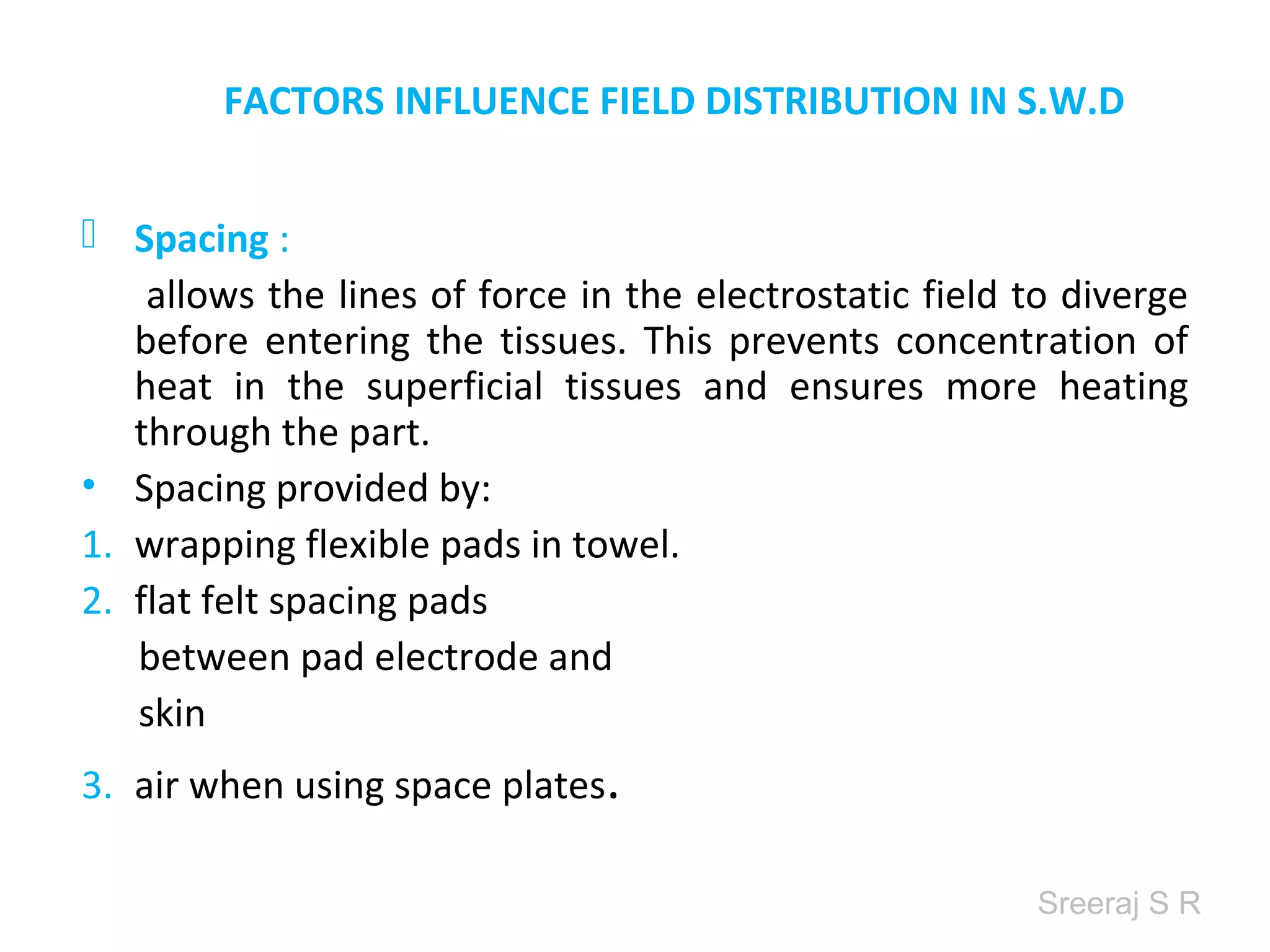 Sreeraj S R
FACTORS INFLUENCE FIELD DISTRIBUTION IN S.W.D
Spacing :
allows the lines of force in the electrostatic field to diverge
before entering the tissues. This prevents concentration of
heat in the superficial tissues and ensures more heating
through the part.
• Spacing provided by:
1. wrapping flexible pads in towel.
2. flat felt spacing pads
between pad electrode and
skin
3. air when using space plates.
 