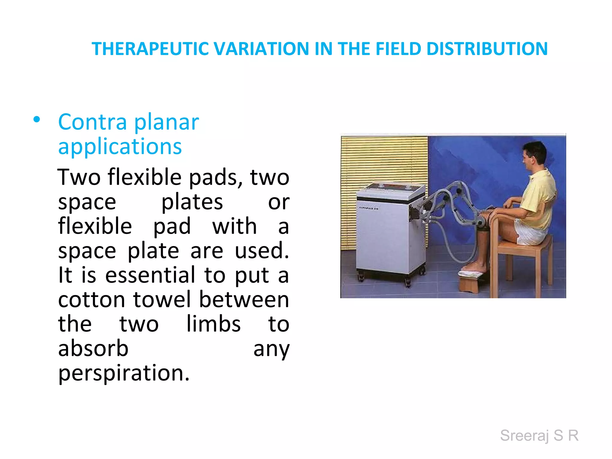 Sreeraj S R
THERAPEUTIC VARIATION IN THE FIELD DISTRIBUTION
• Contra planar
applications
Two flexible pads, two
space plates or
flexible pad with a
space plate are used.
It is essential to put a
cotton towel between
the two limbs to
absorb any
perspiration.
 