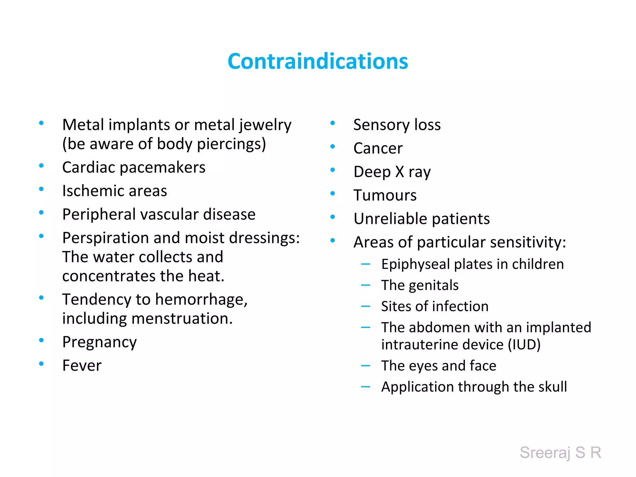 Sreeraj S R
Contraindications
• Metal implants or metal jewelry
(be aware of body piercings)
• Cardiac pacemakers
• Ischemic areas
• Peripheral vascular disease
• Perspiration and moist dressings:
The water collects and
concentrates the heat.
• Tendency to hemorrhage,
including menstruation.
• Pregnancy
• Fever
• Sensory loss
• Cancer
• Deep X ray
• Tumours
• Unreliable patients
• Areas of particular sensitivity:
– Epiphyseal plates in children
– The genitals
– Sites of infection
– The abdomen with an implanted
intrauterine device (IUD)
– The eyes and face
– Application through the skull
 