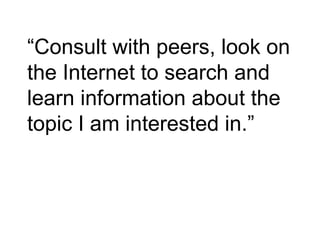 “ Consult with peers, look on the Internet to search and learn information about the topic I am interested in.” 