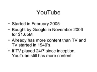 YouTube Started in February 2005 Bought by Google in November 2006 for $1.65M Already has more content than TV and TV started in 1940’s. If TV played 24/7 since inception, YouTube still has more content. 