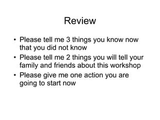 Review Please tell me 3 things you know now that you did not know Please tell me 2 things you will tell your family and friends about this workshop Please give me one action you are going to start now 