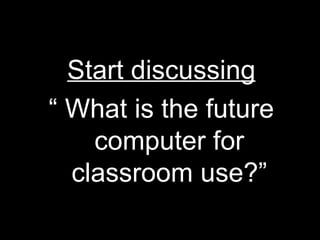 Start discussing “  What is the future computer for classroom use?” 