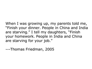When I was growing up, my parents told me, “Finish your dinner. People in China and India are starving.” I tell my daughters, “Finish your homework. People in India and China are starving for your job.” ---Thomas Friedman, 2005 