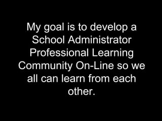 My goal is to develop a School Administrator Professional Learning Community On-Line so we all can learn from each other. 