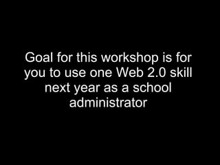 Goal for this workshop is for you to use one Web 2.0 skill next year as a school administrator 