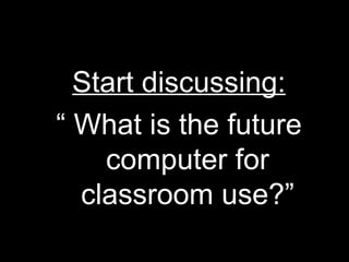 Start discussing: “  What is the future computer for classroom use?” 